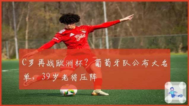 C罗再战欧洲杯?葡萄牙队公布大名单,39岁老将压阵