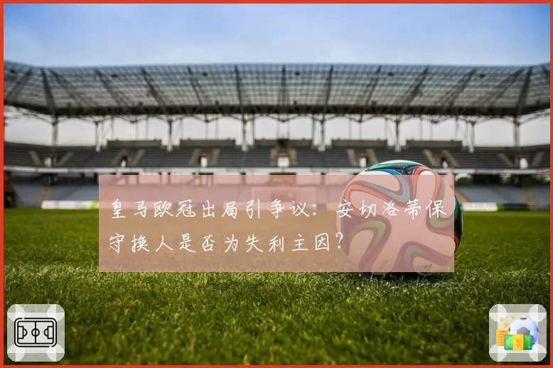 皇马欧冠出局引争议：安切洛蒂保守换人是否为失利主因？