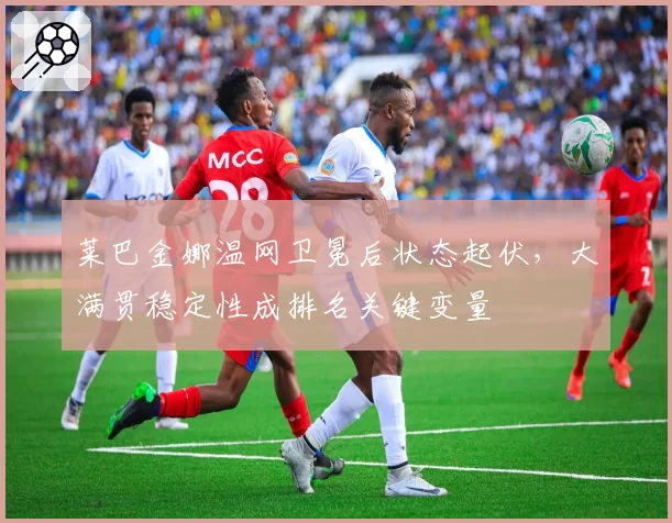 莱巴金娜温网卫冕后状态起伏,大满贯稳定性成排名关键变量