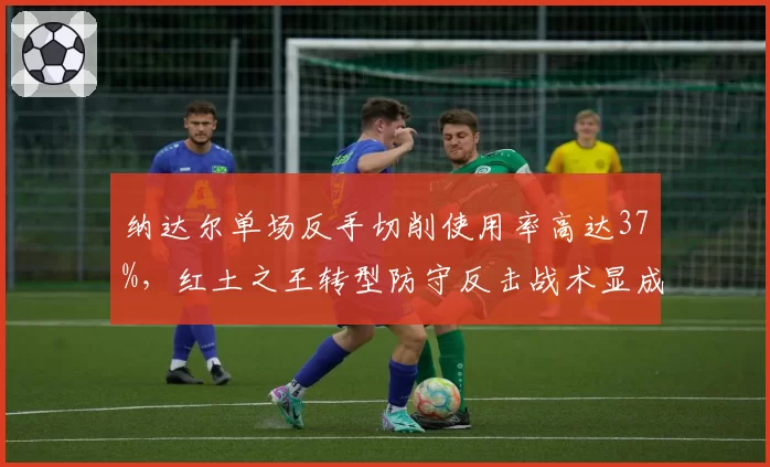 纳达尔单场反手切削使用率高达37%，红土之王转型防守反击战术显成效