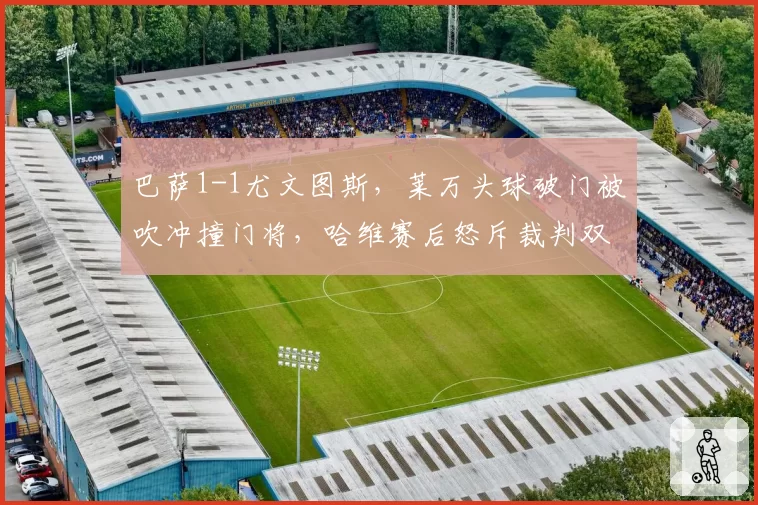 巴萨1-1尤文图斯，莱万头球破门被吹冲撞门将，哈维赛后怒斥裁判双标