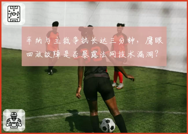 辛纳与主裁争执长达三分钟，鹰眼回放故障是否暴露法网技术漏洞？