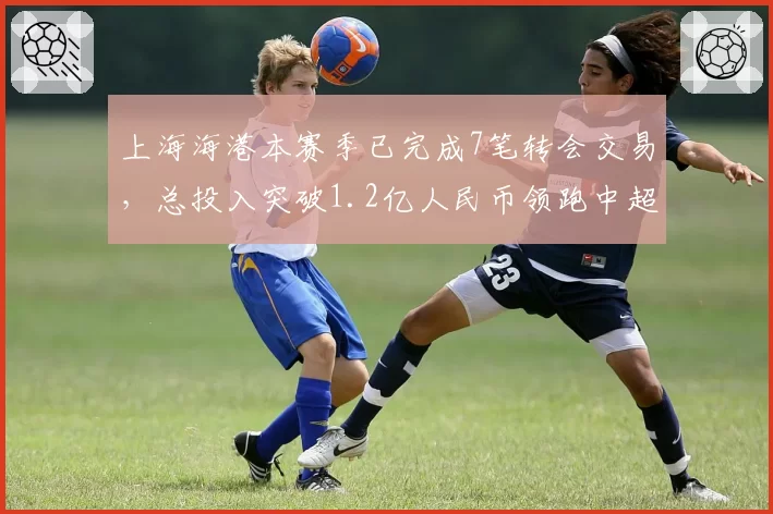 上海海港本赛季已完成7笔转会交易,总投入突破1.2亿人民币领跑中超