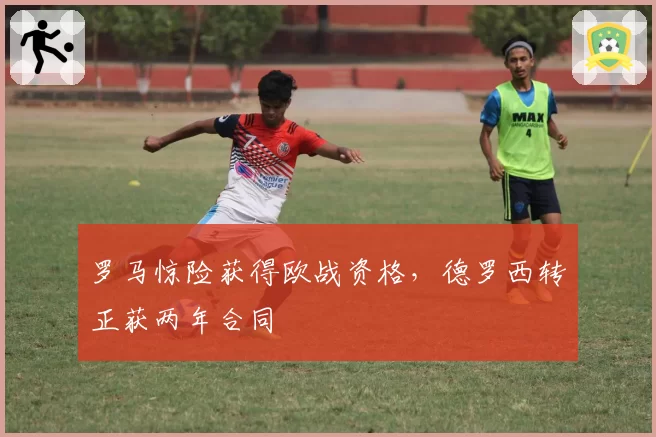 罗马惊险获得欧战资格,德罗西转正获两年合同