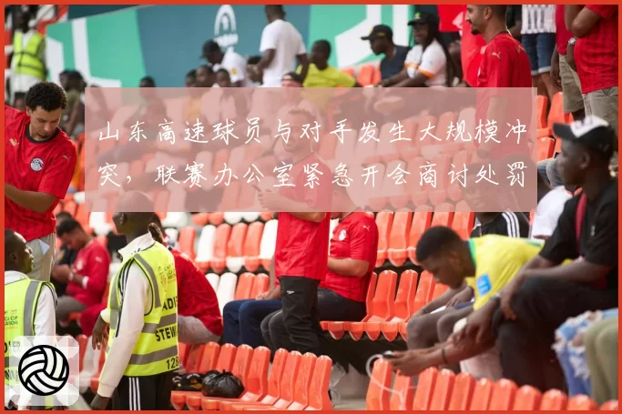 山东高速球员与对手发生大规模冲突，联赛办公室紧急开会商讨处罚