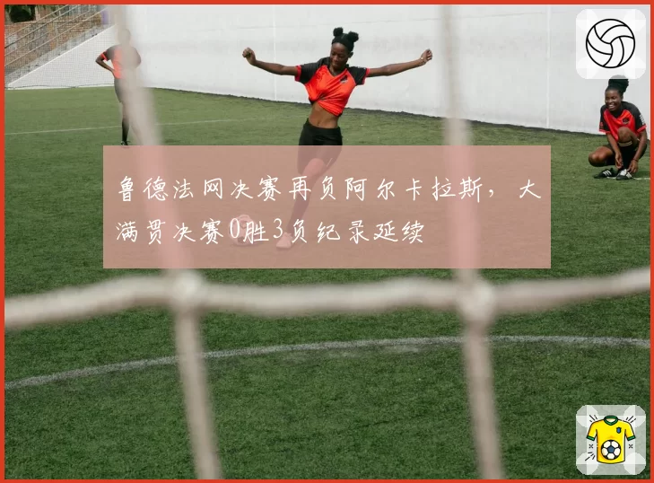 鲁德法网决赛再负阿尔卡拉斯,大满贯决赛0胜3负纪录延续