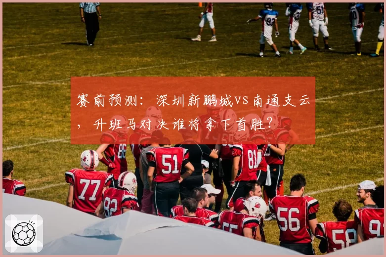 赛前预测:深圳新鹏城vs南通支云,升班马对决谁将拿下首胜?