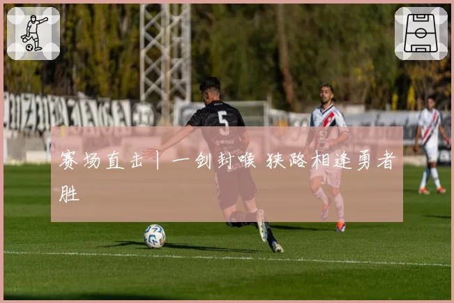 赛场直击丨一剑封喉 狭路相逢勇者胜