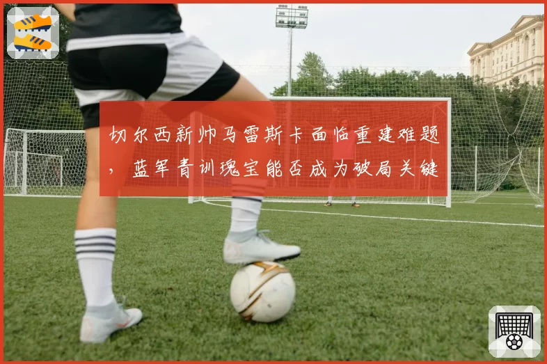 切尔西新帅马雷斯卡面临重建难题，蓝军青训瑰宝能否成为破局关键？