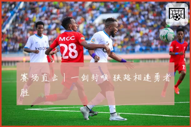 赛场直击丨一剑封喉 狭路相逢勇者胜