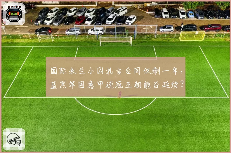 国际米兰小因扎吉合同仅剩一年,蓝黑军团意甲连冠王朝能否延续?