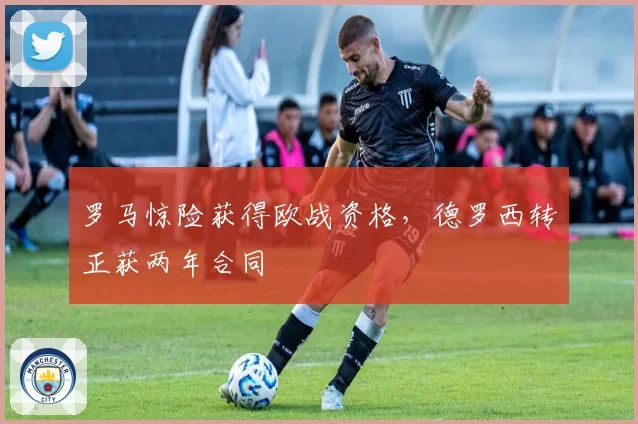 罗马惊险获得欧战资格,德罗西转正获两年合同