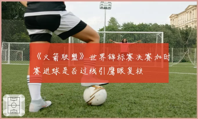 《火箭联盟》世界锦标赛决赛加时赛进球是否过线引鹰眼复核