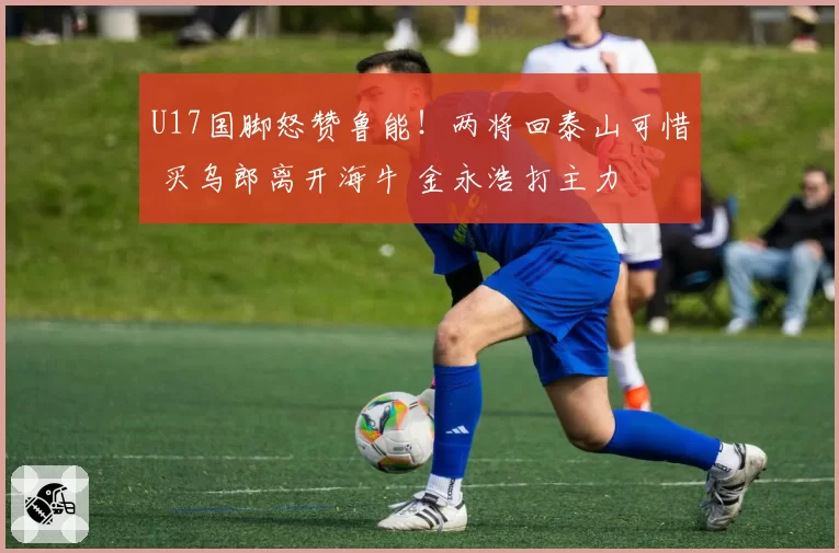 U17国脚怒赞鲁能！两将回泰山可惜 买乌郎离开海牛 金永浩打主力