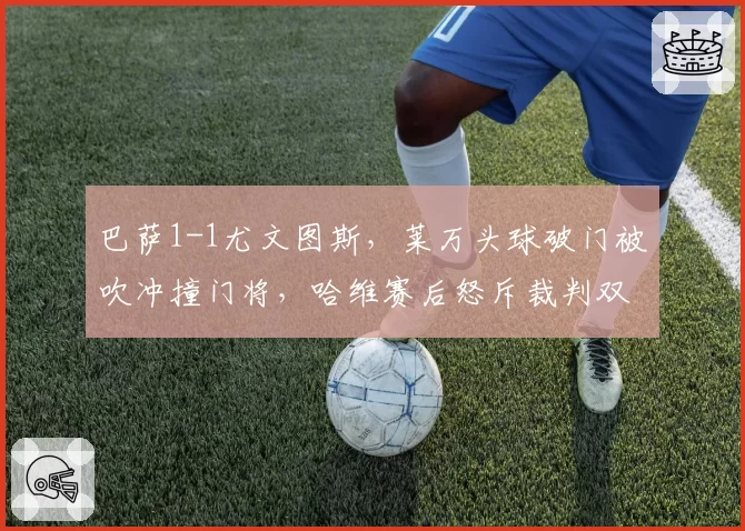 巴萨1-1尤文图斯，莱万头球破门被吹冲撞门将，哈维赛后怒斥裁判双标