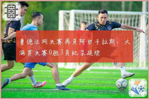 鲁德法网决赛再负阿尔卡拉斯,大满贯决赛0胜3负纪录延续