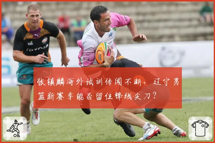 张镇麟海外试训传闻不断,辽宁男篮新赛季能否留住锋线尖刀?