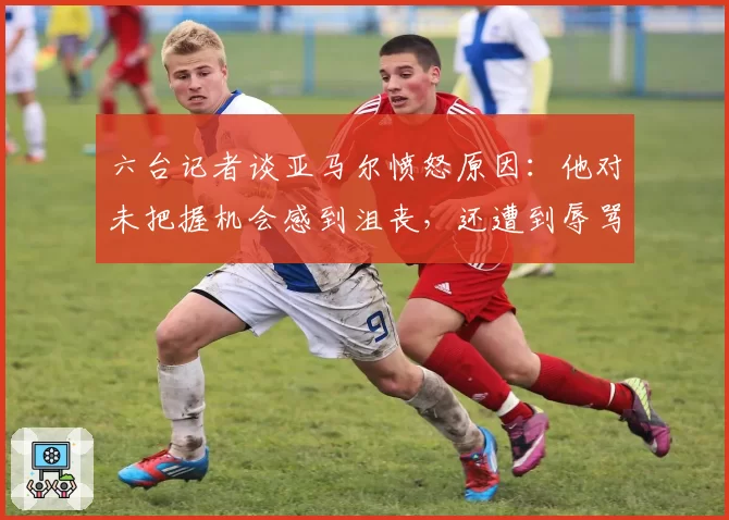 六台记者谈亚马尔愤怒原因:他对未把握机会感到沮丧,还遭到辱骂