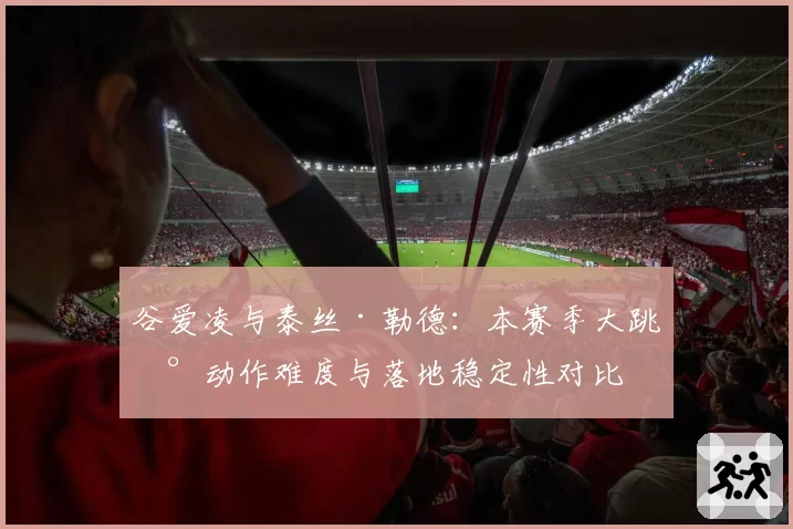 谷爱凌与泰丝·勒德：本赛季大跳台动作难度与落地稳定性对比