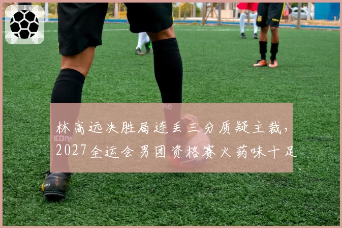 林高远决胜局连丢三分质疑主裁，2027全运会男团资格赛火药味十足