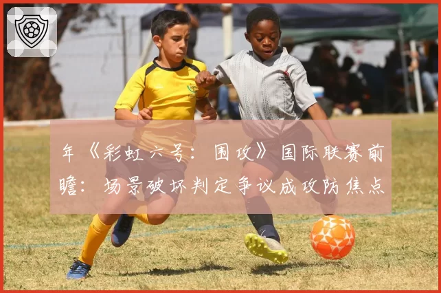 年《彩虹六号：围攻》国际联赛前瞻：场景破坏判定争议成攻防焦点