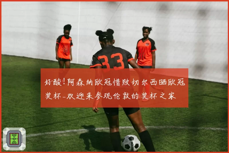 好酸!阿森纳欧冠惜败切尔西晒欧冠奖杯_欢迎来参观伦敦的奖杯之家