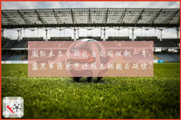 国际米兰小因扎吉合同仅剩一年,蓝黑军团意甲连冠王朝能否延续?