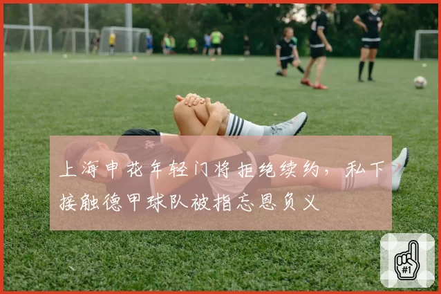 上海申花年轻门将拒绝续约,私下接触德甲球队被指忘恩负义