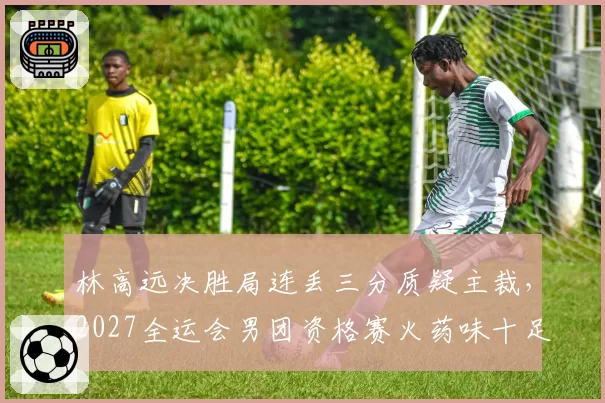 林高远决胜局连丢三分质疑主裁,2027全运会男团资格赛火药味十足