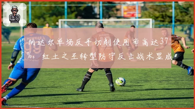 纳达尔单场反手切削使用率高达37%，红土之王转型防守反击战术显成效