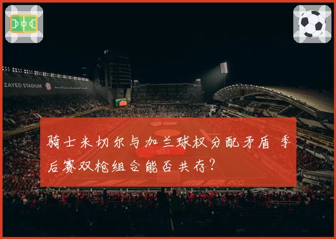 骑士米切尔与加兰球权分配矛盾 季后赛双枪组合能否共存？