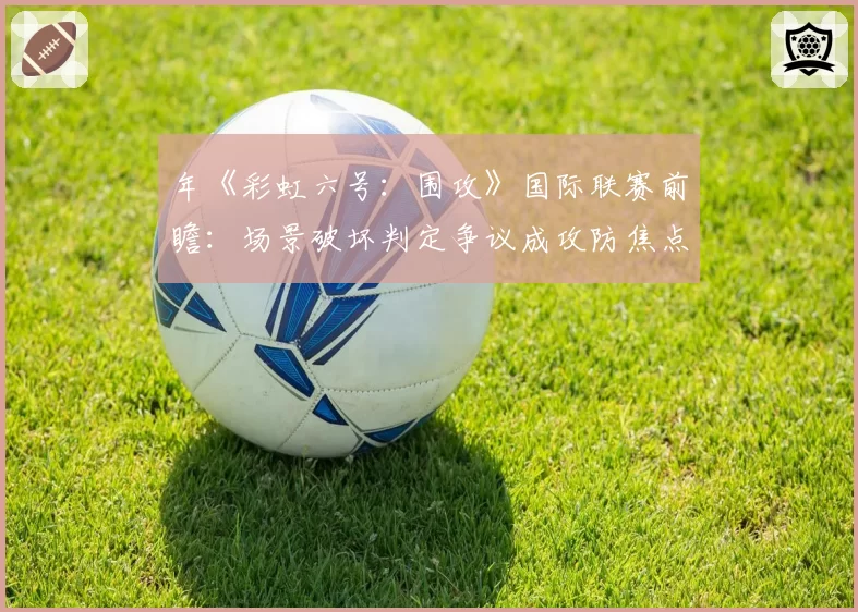 年《彩虹六号：围攻》国际联赛前瞻：场景破坏判定争议成攻防焦点