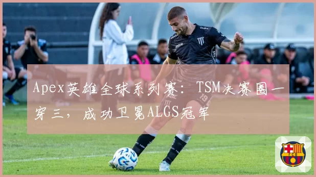 Apex英雄全球系列赛：TSM决赛圈一穿三，成功卫冕ALGS冠军