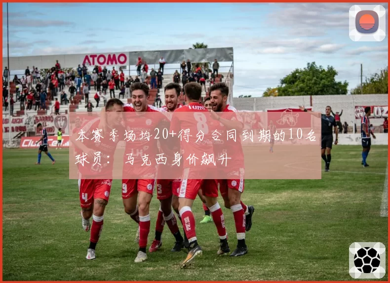 本赛季场均20+得分合同到期的10名球员：马克西身价飙升