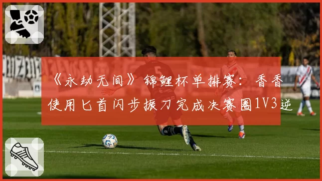 《永劫无间》锦鲤杯单排赛：香香使用匕首闪步振刀完成决赛圈1V3逆转