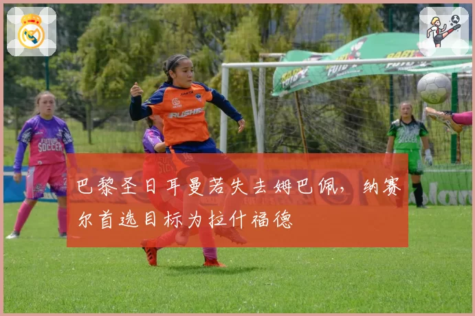 巴黎圣日耳曼若失去姆巴佩,纳赛尔首选目标为拉什福德