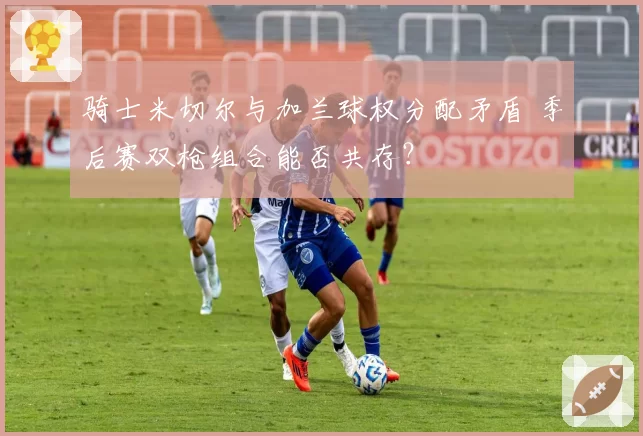 骑士米切尔与加兰球权分配矛盾 季后赛双枪组合能否共存？