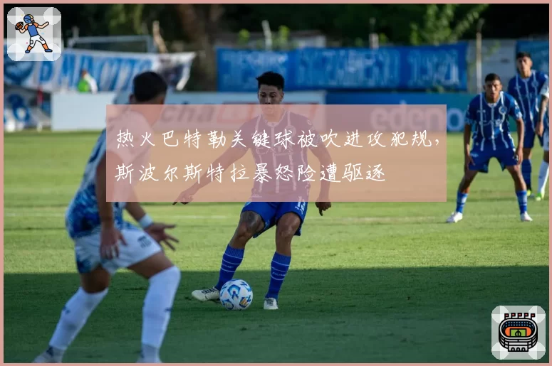 热火巴特勒关键球被吹进攻犯规，斯波尔斯特拉暴怒险遭驱逐