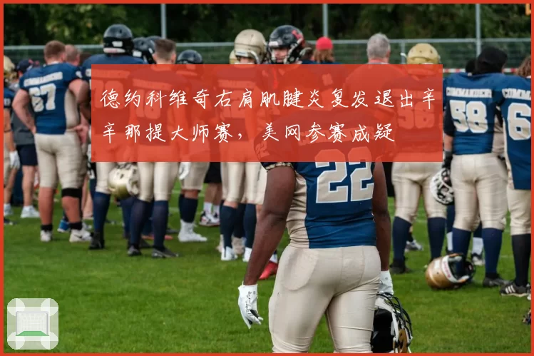 德约科维奇右肩肌腱炎复发退出辛辛那提大师赛,美网参赛成疑