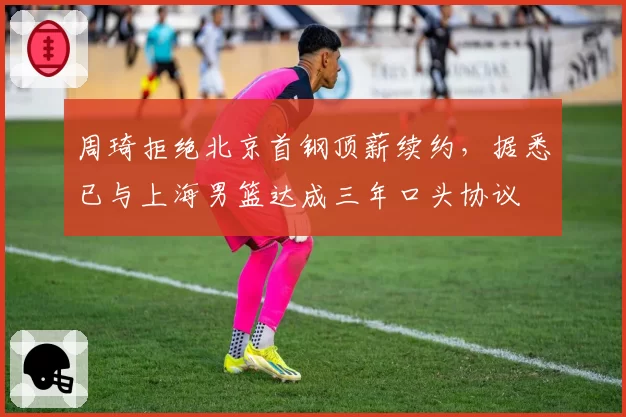 周琦拒绝北京首钢顶薪续约,据悉已与上海男篮达成三年口头协议
