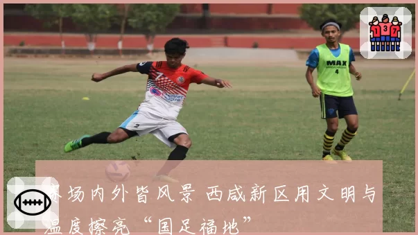 赛场内外皆风景 西咸新区用文明与温度擦亮“国足福地”