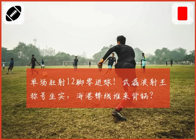 单场狂射12脚零进球!武磊浪射王称号坐实,海港锋线谁来背锅?