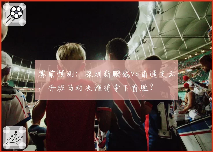 赛前预测:深圳新鹏城vs南通支云,升班马对决谁将拿下首胜?