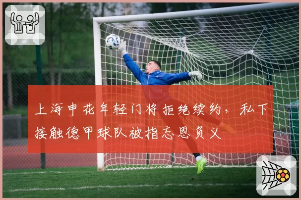 上海申花年轻门将拒绝续约,私下接触德甲球队被指忘恩负义