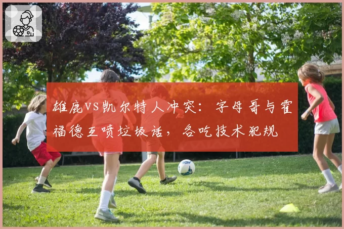 雄鹿vs凯尔特人冲突：字母哥与霍福德互喷垃圾话，各吃技术犯规