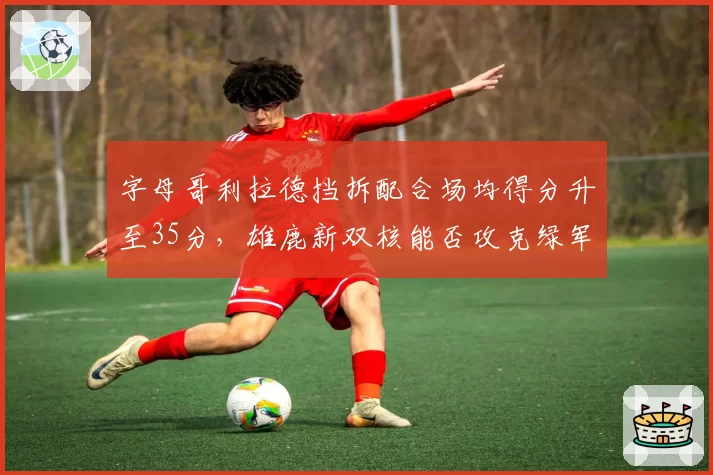 字母哥利拉德挡拆配合场均得分升至35分，雄鹿新双核能否攻克绿军铁桶阵？